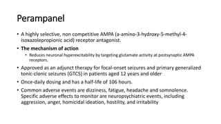 Perampanel
• A highly selective, non competitive AMPA (a-amino-3-hydroxy-5-methyl-4-
isoxazolepropionic acid) receptor antagonist.
• The mechanism of action
• Reduces neuronal hyperexcitability by targeting glutamate activity at postsynaptic AMPA
receptors.
• Approved as an adjunct therapy for focal-onset seizures and primary generalized
tonic-clonic seizures (GTCS) in patients aged 12 years and older
• Once-daily dosing and has a half-life of 106 hours.
• Common adverse events are dizziness, fatigue, headache and somnolence.
Specific adverse effects to monitor are neuropsychiatric events, including
aggression, anger, homicidal ideation, hostility, and irritability
 