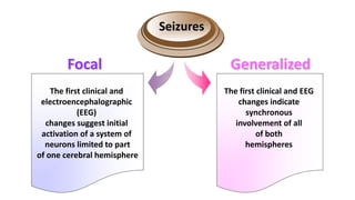 Seizures
Focal
The first clinical and
electroencephalographic
(EEG)
changes suggest initial
activation of a system of
neurons limited to part
of one cerebral hemisphere
The first clinical and EEG
changes indicate
synchronous
involvement of all
of both
hemispheres
Generalized
 