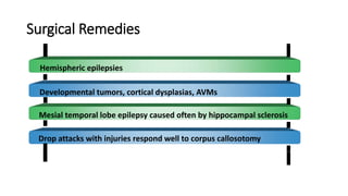 Surgical Remedies
Hemispheric epilepsies
Developmental tumors, cortical dysplasias, AVMs
Mesial temporal lobe epilepsy caused often by hippocampal sclerosis
Drop attacks with injuries respond well to corpus callosotomy
 