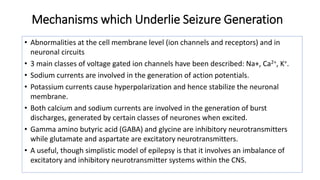 Mechanisms which Underlie Seizure Generation
• Abnormalities at the cell membrane level (ion channels and receptors) and in
neuronal circuits
• 3 main classes of voltage gated ion channels have been described: Na+, Ca2+, K+.
• Sodium currents are involved in the generation of action potentials.
• Potassium currents cause hyperpolarization and hence stabilize the neuronal
membrane.
• Both calcium and sodium currents are involved in the generation of burst
discharges, generated by certain classes of neurones when excited.
• Gamma amino butyric acid (GABA) and glycine are inhibitory neurotransmitters
while glutamate and aspartate are excitatory neurotransmitters.
• A useful, though simplistic model of epilepsy is that it involves an imbalance of
excitatory and inhibitory neurotransmitter systems within the CNS.
 