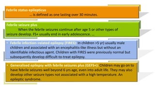 Febrile status epilepticus
… is defined as one lasting over 30 minutes.
Febrile seizure plus
When the febrile seizures continue after age 5 or other types of
seizure develop. FS+ usually end in early adolescence. ...
• Febrile infection–related epilepsy (FIRES): In children >5 yr) usually male
children and associated with an encephalitis-like illness but without an
identifiable infectious agent. Children with FIRES were previously normal but
subsequently develop difficult-to-treat epilepsy.
• Generalised epilepsy with febrile seizures plus (GEFS+): Children may go on to
have febrile seizures well beyond 6 yrs age, even into adult life. They may also
develop other seizure types not associated with a high temperature. An
epileptic syndrome.
 