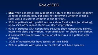 Role of EEG
 EEG when abnormal can suggest the nature of the seizure tendency
as focal or generalized, but does not determine whether or not a
spell was a seizure or whether or not to treat,.
 50% of patients with partial seizures show focal spikes (or slowing),
up to 75% after repeat studies or sleep deprivation.
 90% of patients with generalized seizures show generalized spikes,
more with sleep deprivation, hyperventilation, or photic stimulation.
 A normal EEG would favor partial onset seizures in a patient with
epilepsy.
 1-2% of nonepileptics have spikes on their EEGs.
 20% of patients with spikes on the EEG do not have epilepsy.
 