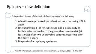 Epilepsy – new definition
Epilepsy is a disease of the brain defined by any of the following:
1. A least two unprovoked (or reflex) seizures occurring >24 h
apart
2. One unprovoked (or reflex) seizure and a probability of
further seizures similar to the general recurrence risk (at
least 60%) after two unprovoked seizures, occurring over
the next 10 years
3. Diagnosis of an epilepsy syndrome
• Robert S fisher et al; A practical clinical definition of epilepsy: Epilepsia, 55($):475-482, 2014
 