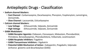 Antiepileptic Drugs - Classification
• Sodium channel blockers:
• Fast Channel : Carbamazepine, Oxcarbazepine, Phenytoin, Fosphenytoin, Lamotrigine,
Zonisamide,
• Slow Channel : Lacosamide, Eslicarbazepine
• Calcium channel blockers:
• Low Voltage :Ethosuximide, Valpoate, Zonisamide
• High Voltage :Ethosuximide, Valpoate, Zonisamide
• GABA Modulators:
• GABA Receptor Agonists: Clobazam, Clonazepam, Midazolam, Phenobarbital,
Primidone, Benzodiazepines, Phenobarbitone, Felbamate, Levetiracetam
• GABA Reuptake inhibitors: Tiagabine
• GABA Transaminase Inhibitors : Vigabatrin
• Potential GABA Mechanism of Action : Gabapentin, Pregabalin, Valproate
(enhance glutamic acid decarboxylase (GAD))
 