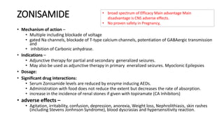 ZONISAMIDE
• Mechanism of action –
• Multiple including blockade of voltage
• gated Na channels, blockade of T-type calcium channels, potentiation of GABAergic transmission
and
• inhibition of Carbonic anhydrase.
• Indications –
• Adjunctive therapy for partial and secondary generalized seizures.
• May also be used as adjunctive therapy in primary eneralized seizures. Myoclonic Epilepsies
• Dosage:
• Significant drug interactions:
• Serum Zonisamide levels are reduced by enzyme inducing AEDs.
• Administration with food does not reduce the extent but decreases the rate of absorption.
• increase in the incidence of renal stones if given with topiramate (CA Inhibitors)
• adverse effects –
• Agitation, irritability, confusion, depression, anorexia, Weight loss, Nephrolithiasis, skin rashes
(including Stevens Jonhnson Syndrome), blood dyscrasias and hypersensitivity reaction.
• broad spectrum of Efficacy Main advantage Main
disadvantage is CNS adverse effects.
• No proven safety in Pregnancy,
 