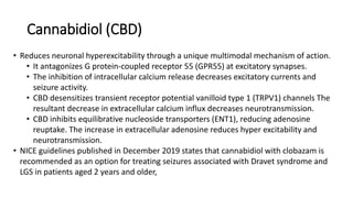 Cannabidiol (CBD)
• Reduces neuronal hyperexcitability through a unique multimodal mechanism of action.
• It antagonizes G protein-coupled receptor 55 (GPR55) at excitatory synapses.
• The inhibition of intracellular calcium release decreases excitatory currents and
seizure activity.
• CBD desensitizes transient receptor potential vanilloid type 1 (TRPV1) channels The
resultant decrease in extracellular calcium influx decreases neurotransmission.
• CBD inhibits equilibrative nucleoside transporters (ENT1), reducing adenosine
reuptake. The increase in extracellular adenosine reduces hyper excitability and
neurotransmission.
• NICE guidelines published in December 2019 states that cannabidiol with clobazam is
recommended as an option for treating seizures associated with Dravet syndrome and
LGS in patients aged 2 years and older,
 
