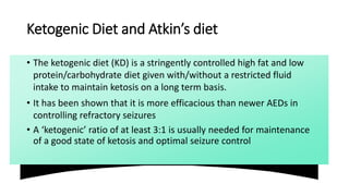 Ketogenic Diet and Atkin’s diet
• The ketogenic diet (KD) is a stringently controlled high fat and low
protein/carbohydrate diet given with/without a restricted fluid
intake to maintain ketosis on a long term basis.
• It has been shown that it is more efficacious than newer AEDs in
controlling refractory seizures
• A ‘ketogenic’ ratio of at least 3:1 is usually needed for maintenance
of a good state of ketosis and optimal seizure control
 