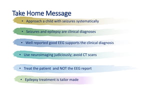 Take Home Message
• Approach a child with seizures systematically
• Seizures and epilepsy are clinical diagnoses
• Well reported good EEG supports the clinical diagnosis
• Use neuroimaging judiciously; avoid CT scans
• Treat the patient and NOT the EEG report
• Epilepsy treatment is tailor made
 