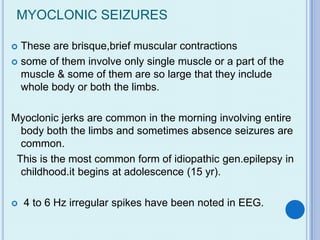 MYOCLONIC SEIZURES

 These are brisque,brief muscular contractions
 some of them involve only single muscle or a part of the
  muscle & some of them are so large that they include
  whole body or both the limbs.

Myoclonic jerks are common in the morning involving entire
  body both the limbs and sometimes absence seizures are
  common.
 This is the most common form of idiopathic gen.epilepsy in
  childhood.it begins at adolescence (15 yr).

   4 to 6 Hz irregular spikes have been noted in EEG.
 