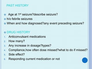PAST HISTORY

  Age at 1st seizure?describe seizure?
 h/o febrile seizures

 When and how diagnosed?any event preceding seizure?



    DRUG HISTORY
1.    Anticonvulsant medications
2.    How many?
3.    Any increase in dosage?types?
4.    Compliance,how often dose missed?what to do if missed?
5.    Side effect?
6.    Responding current medication or not
 