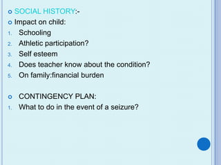  SOCIAL HISTORY:-
 Impact on child:

1. Schooling

2. Athletic participation?

3. Self esteem

4. Does teacher know about the condition?

5. On family:financial burden



    CONTINGENCY PLAN:
1.   What to do in the event of a seizure?
 