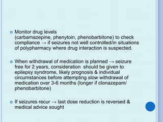   Monitor drug levels
    (carbamazepine, phenytoin, phenobarbitone) to check
    compliance → if seizures not well controlled/in situations
    of polypharmacy where drug interaction is suspected.

   When withdrawal of medication is planned → seizure
    free for 2 years, consideration should be given to
    epilepsy syndrome, likely prognosis & individual
    circumstances before attempting slow withdrawal of
    medication over 3-6 months (longer if clonazepam/
    phenobarbitone)

   If seizures recur → last dose reduction is reversed &
    medical advice sought
 