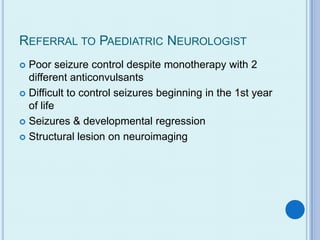 REFERRAL TO PAEDIATRIC NEUROLOGIST
 Poor seizure control despite monotherapy with 2
  different anticonvulsants
 Difficult to control seizures beginning in the 1st year
  of life
 Seizures & developmental regression

 Structural lesion on neuroimaging
 