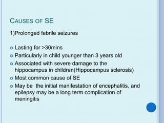 CAUSES OF SE
1)Prolonged febrile seizures

 Lasting for >30mins
 Particularly in child younger than 3 years old

 Associated with severe damage to the
  hippocampus in children(Hippocampus sclerosis)
 Most common cause of SE

 May be the initial manifestation of encephalitis, and
  epilepsy may be a long term complication of
  meningitis
 