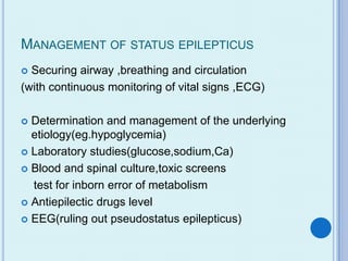 MANAGEMENT OF STATUS EPILEPTICUS
 Securing airway ,breathing and circulation
(with continuous monitoring of vital signs ,ECG)

 Determination and management of the underlying
  etiology(eg.hypoglycemia)
 Laboratory studies(glucose,sodium,Ca)

 Blood and spinal culture,toxic screens

  test for inborn error of metabolism
 Antiepilectic drugs level

 EEG(ruling out pseudostatus epilepticus)
 