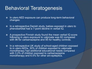 Effects of AED on PregnancyAnatomic and behavioral teratogenesisMechanisms:Direct drug toxicity: due to accumulation of the drug metabolites (reactive intermediates) which are embryotoxic.Antifolate effect: Phyntoins, carbamazepine & barbiturates impair folic acid absorption. Valproic acid interferes with the production of folinic acid.Genetically determined deficiency of the detoxifying enzyme epoxidehydroxylase.Possible genetic link between maternal epilepsy and malformations.