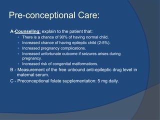 AED- Mono Versus PolytherapyIt is better to prescribe the lowest possible dose of a single drug to prevent and control fits.Studies have shown higher incidence of malformations with polytherapy compared to montherapy.If large daily doses are needed, then frequent smaller doses or extended-release formula may be helpful to avoid high peak levels. Dose should be divided into 3-4 doses/day. This is because high peak plasma levels of the drug is more teratogenic.