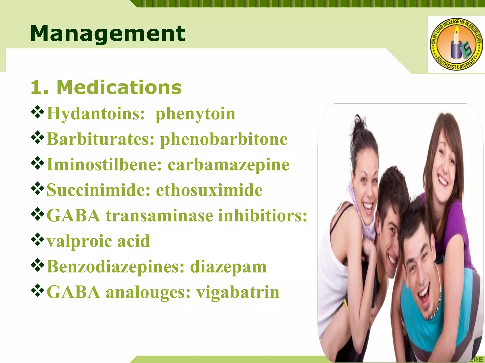 YOUR SITE HERE
LOGO
1. Medications
Hydantoins: phenytoin
Barbiturates: phenobarbitone
Iminostilbene: carbamazepine
Succinimide: ethosuximide
GABA transaminase inhibitiors:
valproic acid
Benzodiazepines: diazepam
GABA analouges: vigabatrin
Management
 