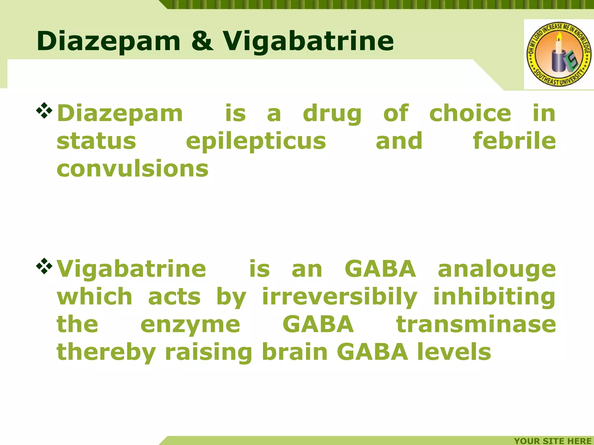 YOUR SITE HERE
LOGO
Diazepam & Vigabatrine
Diazepam is a drug of choice in
status epilepticus and febrile
convulsions
Vigabatrine is an GABA analouge
which acts by irreversibily inhibiting
the enzyme GABA transminase
thereby raising brain GABA levels
 