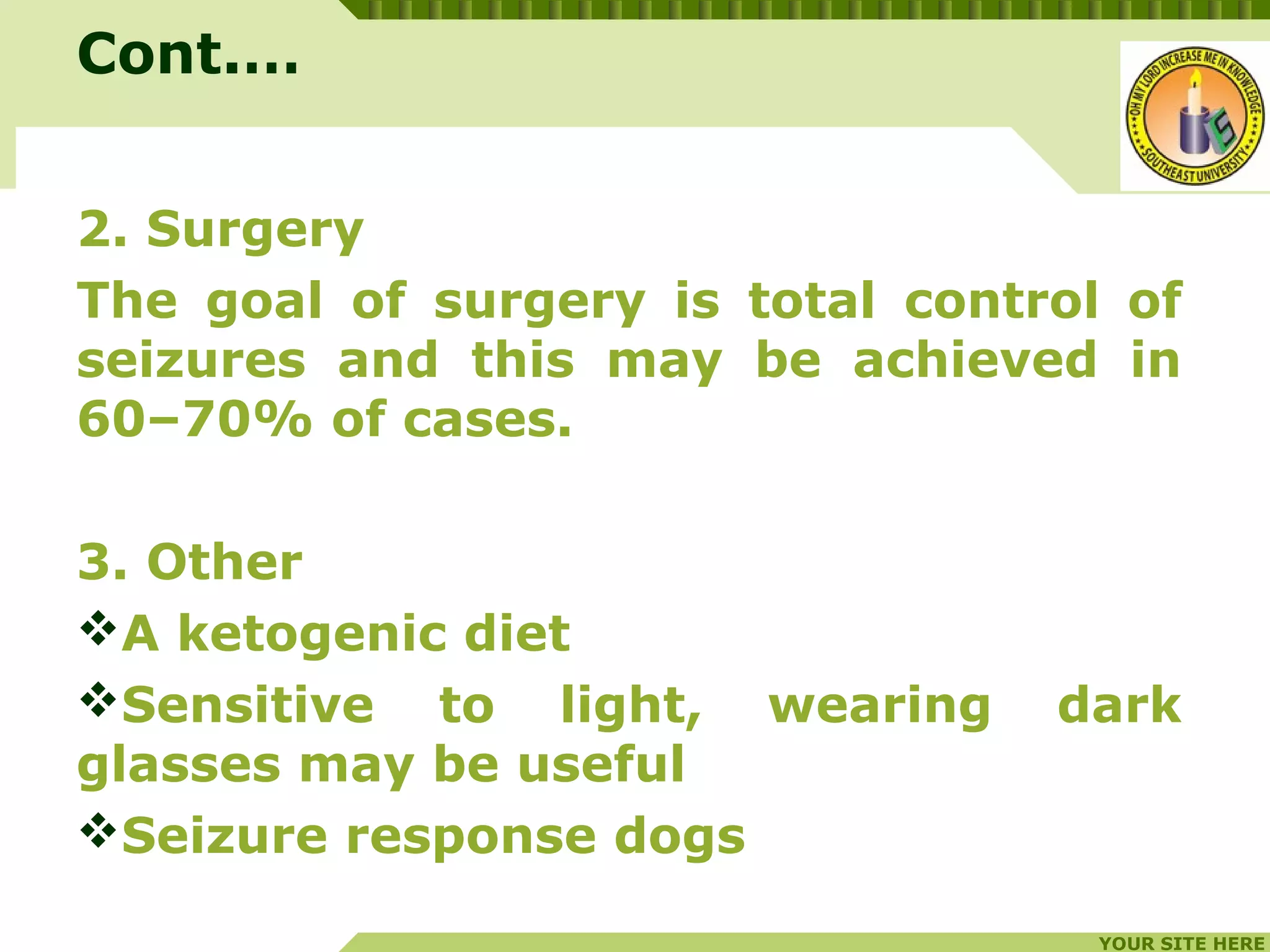 YOUR SITE HERE
LOGO
2. Surgery
The goal of surgery is total control of
seizures and this may be achieved in
60–70% of cases.
3. Other
A ketogenic diet
Sensitive to light, wearing dark
glasses may be useful
Seizure response dogs
Cont.…
 