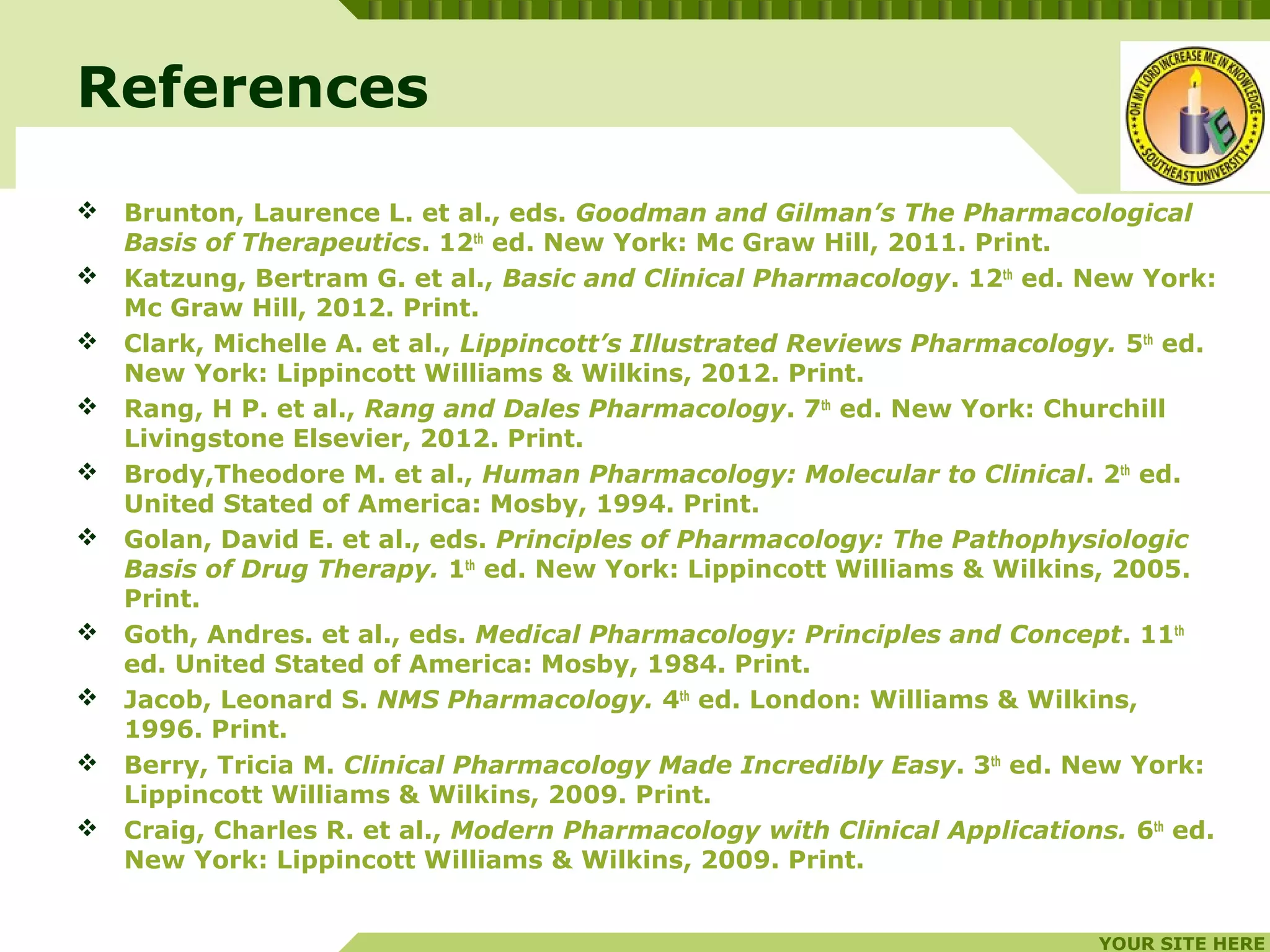 YOUR SITE HERE
LOGO
 Brunton, Laurence L. et al., eds. Goodman and Gilman’s The Pharmacological
Basis of Therapeutics. 12th
ed. New York: Mc Graw Hill, 2011. Print.
 Katzung, Bertram G. et al., Basic and Clinical Pharmacology. 12th
ed. New York:
Mc Graw Hill, 2012. Print.
 Clark, Michelle A. et al., Lippincott’s Illustrated Reviews Pharmacology. 5th
ed.
New York: Lippincott Williams & Wilkins, 2012. Print.
 Rang, H P. et al., Rang and Dales Pharmacology. 7th
ed. New York: Churchill
Livingstone Elsevier, 2012. Print.
 Brody,Theodore M. et al., Human Pharmacology: Molecular to Clinical. 2th
ed.
United Stated of America: Mosby, 1994. Print.
 Golan, David E. et al., eds. Principles of Pharmacology: The Pathophysiologic
Basis of Drug Therapy. 1th
ed. New York: Lippincott Williams & Wilkins, 2005.
Print.
 Goth, Andres. et al., eds. Medical Pharmacology: Principles and Concept. 11th
ed. United Stated of America: Mosby, 1984. Print.
 Jacob, Leonard S. NMS Pharmacology. 4th
ed. London: Williams & Wilkins,
1996. Print.
 Berry, Tricia M. Clinical Pharmacology Made Incredibly Easy. 3th
ed. New York:
Lippincott Williams & Wilkins, 2009. Print.
 Craig, Charles R. et al., Modern Pharmacology with Clinical Applications. 6th
ed.
New York: Lippincott Williams & Wilkins, 2009. Print.
References
 