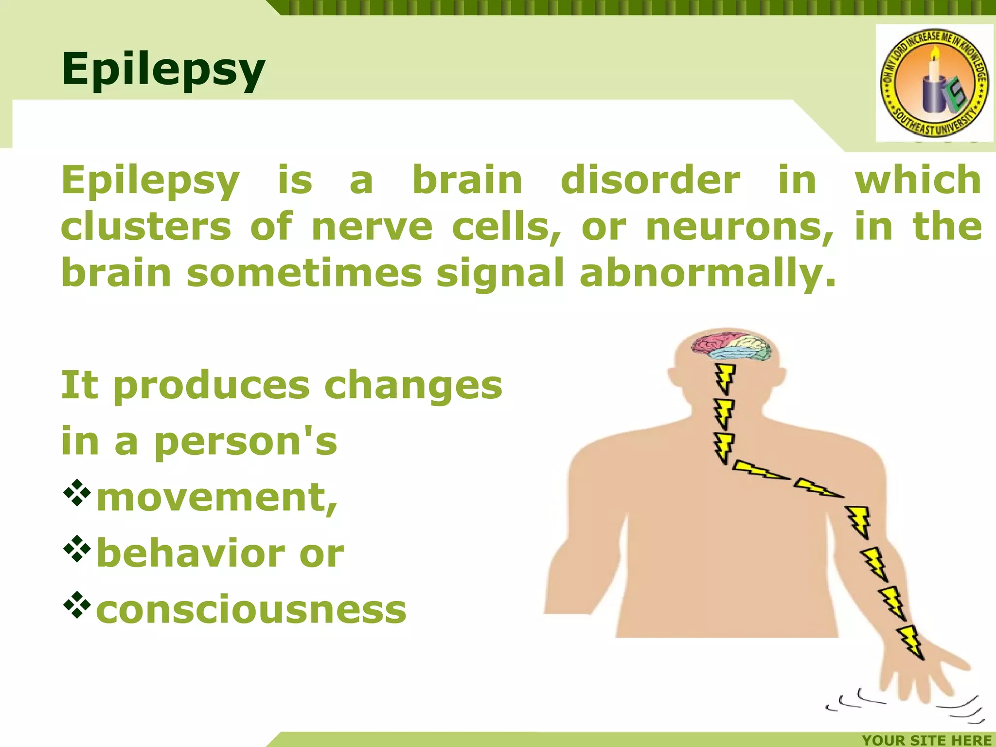 YOUR SITE HERE
LOGO
Epilepsy
Epilepsy is a brain disorder in which
clusters of nerve cells, or neurons, in the
brain sometimes signal abnormally.
It produces changes
in a person's
movement,
behavior or
consciousness
 