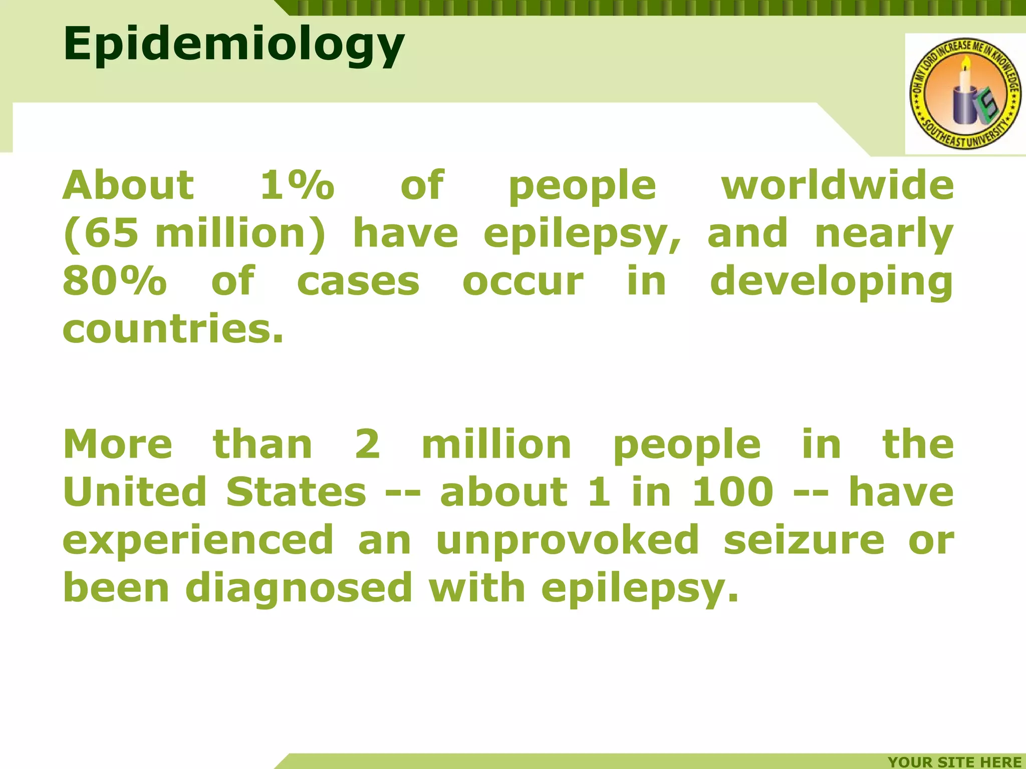 YOUR SITE HERE
LOGO
Epidemiology
About 1% of people worldwide
(65 million) have epilepsy, and nearly
80% of cases occur in developing
countries.
More than 2 million people in the
United States -- about 1 in 100 -- have
experienced an unprovoked seizure or
been diagnosed with epilepsy.
 