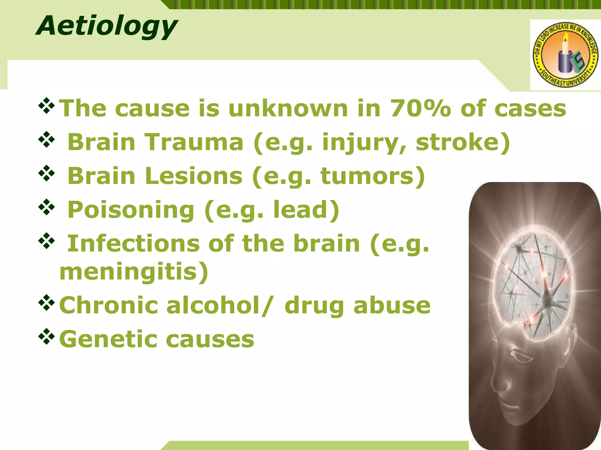YOUR SITE HERE
LOGO
Aetiology
The cause is unknown in 70% of cases
 Brain Trauma (e.g. injury, stroke)
 Brain Lesions (e.g. tumors)
 Poisoning (e.g. lead)
 Infections of the brain (e.g.
meningitis)
Chronic alcohol/ drug abuse
Genetic causes
 