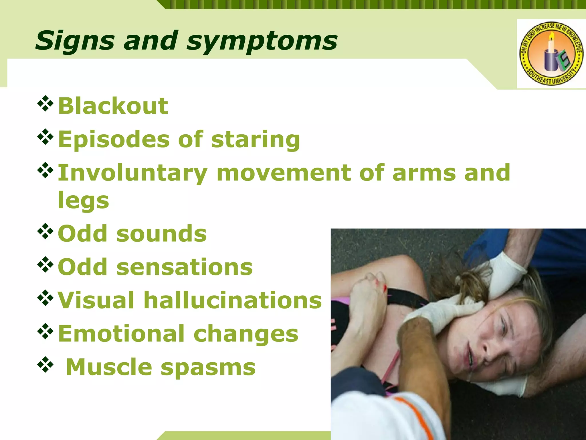 YOUR SITE HERE
LOGO
Blackout
Episodes of staring
Involuntary movement of arms and
legs
Odd sounds
Odd sensations
Visual hallucinations
Emotional changes
 Muscle spasms
Signs and symptoms
 