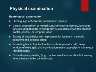 Physical examination
Neurological examination
 Eliciting signs of cerebral hemispheric disease
 Careful assessment of mental status (including memory, language
function, and abstract thinking) may suggest lesions in the anterior
frontal, parietal, or temporal lobes
 Testing of visual fields will help screen for lesions in the optic
pathways and occipital lobes
 Screening tests of motor function such as pronator drift, deep
tendon reflexes, gait, and coordination may suggest lesions in motor
(frontal) cortex
 Cortical sensory testing (e.g., double simultaneous stimulation) may
detect lesions in the parietal cortex.
 