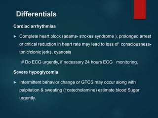 Differentials
Cardiac arrhythmias
 Complete heart block (adams- strokes syndrome ), prolonged arrest
or critical reduction in heart rate may lead to loss of consciousness-
tonic/clonic jerks, cyanosis
# Do ECG urgently, if necessary 24 hours ECG monitoring.
Severe hypoglycemia
 Intermittent behavior change or GTCS may occur along with
palpitation & sweating (↑catecholamine) estimate blood Sugar
urgently.
 