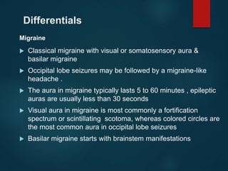 Differentials
Migraine
 Classical migraine with visual or somatosensory aura &
basilar migraine
 Occipital lobe seizures may be followed by a migraine-like
headache .
 The aura in migraine typically lasts 5 to 60 minutes , epileptic
auras are usually less than 30 seconds
 Visual aura in migraine is most commonly a fortification
spectrum or scintillating scotoma, whereas colored circles are
the most common aura in occipital lobe seizures
 Basilar migraine starts with brainstem manifestations
 