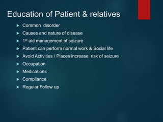 Education of Patient & relatives
 Common disorder
 Causes and nature of disease
 1st aid management of seizure
 Patient can perform normal work & Social life
 Avoid Activities / Places increase risk of seizure
 Occupation
 Medications
 Compliance
 Regular Follow up
 