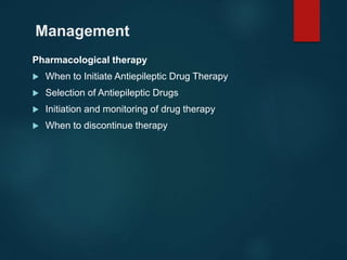 Management
Pharmacological therapy
 When to Initiate Antiepileptic Drug Therapy
 Selection of Antiepileptic Drugs
 Initiation and monitoring of drug therapy
 When to discontinue therapy
 