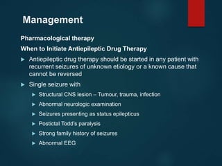 Management
Pharmacological therapy
When to Initiate Antiepileptic Drug Therapy
 Antiepileptic drug therapy should be started in any patient with
recurrent seizures of unknown etiology or a known cause that
cannot be reversed
 Single seizure with
 Structural CNS lesion – Tumour, trauma, infection
 Abnormal neurologic examination
 Seizures presenting as status epilepticus
 Postictal Todd’s paralysis
 Strong family history of seizures
 Abnormal EEG
 