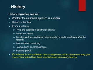 History
History regarding seizure
 Whether the episode in question is a seizure
 History is the key
 From a witness
 Type and duration of bodily movements
 When and where
 Level of alertness and responsiveness during and immediately after the
episode
 Skin color and breathing
 Tongue biting and Incontinence
 Postictal period
 If a witness is not available, then a telephone call to observers may give
more information than does sophisticated laboratory testing
 