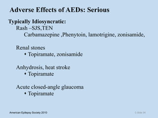 Adverse Effects of AEDs: Serious
Typically Idiosyncratic:
Rash –SJS,TEN
Carbamazepine ,Phenytoin, lamotrigine, zonisamide,
Renal stones
 Topiramate, zonisamide
Anhydrosis, heat stroke
 Topiramate
Acute closed-angle glaucoma
 Topiramate
C-Slide 34American Epilepsy Society 2010
 