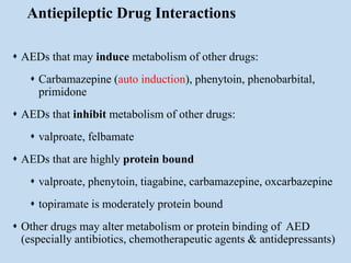 Antiepileptic Drug Interactions
 AEDs that may induce metabolism of other drugs:
 Carbamazepine (auto induction), phenytoin, phenobarbital,
primidone
 AEDs that inhibit metabolism of other drugs:
 valproate, felbamate
 AEDs that are highly protein bound:
 valproate, phenytoin, tiagabine, carbamazepine, oxcarbazepine
 topiramate is moderately protein bound
 Other drugs may alter metabolism or protein binding of AED
(especially antibiotics, chemotherapeutic agents & antidepressants)
 