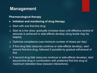 Management
Pharmacological therapy
 Initiation and monitoring of drug therapy
 Start with one first-line drug
 Start at a low dose; gradually increase dose until effective control of
seizures is achieved or side-effects develop (drug levels may be
helpful)
 Optimize compliance (use minimum number of doses per day)
 If first drug fails (seizures continue or side-effects develop), start
second first-line drug, followed if possible by gradual withdrawal of
first
 If second drug fails (seizures continue or side-effects develop), start
second-line drug in combination with preferred first-line drug at
maximum tolerated dose (beware interactions)
 