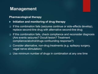 Management
Pharmacological therapy
 Initiation and monitoring of drug therapy
 If this combination fails (seizures continue or side-effects develop),
replace second-line drug with alternative second-line drug
 If this combination fails, check compliance and reconsider diagnosis
(Are events seizures? Occult lesion? Treatment
compliance/alcohol/drugs confounding response?)
 Consider alternative, non-drug treatments (e.g. epilepsy surgery,
vagal nerve stimulation)
 Use minimum number of drugs in combination at any one time
 