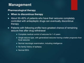 Management
Pharmacological therapy
 When to discontinue therapy
 About 50–60% of patients who have their seizures completely
controlled with antiepileptic drugs can eventually discontinue
therapy
 Patients with following profile have greatest chance of remaining
seizure free after drug withdrawal
 Complete medical control of seizures for 1–5 years
 Single seizure type, with generalized seizures having a better prognosis than
focal seizures
 Normal neurologic examination, including intelligence
 No family history of epilepsy
 Normal EEG.
 