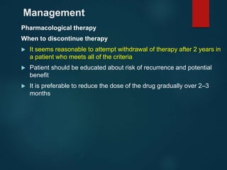 Management
Pharmacological therapy
When to discontinue therapy
 It seems reasonable to attempt withdrawal of therapy after 2 years in
a patient who meets all of the criteria
 Patient should be educated about risk of recurrence and potential
benefit
 It is preferable to reduce the dose of the drug gradually over 2–3
months
 