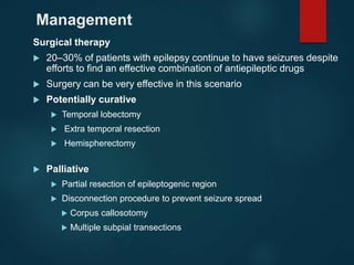 Management
Surgical therapy
 20–30% of patients with epilepsy continue to have seizures despite
efforts to find an effective combination of antiepileptic drugs
 Surgery can be very effective in this scenario
 Potentially curative
 Temporal lobectomy
 Extra temporal resection
 Hemispherectomy
 Palliative
 Partial resection of epileptogenic region
 Disconnection procedure to prevent seizure spread
 Corpus callosotomy
 Multiple subpial transections
 