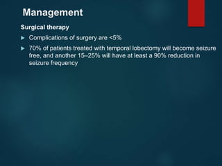 Management
Surgical therapy
 Complications of surgery are <5%
 70% of patients treated with temporal lobectomy will become seizure
free, and another 15–25% will have at least a 90% reduction in
seizure frequency
 