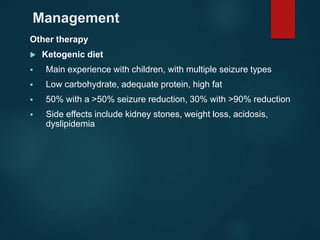 Management
Other therapy
 Ketogenic diet
 Main experience with children, with multiple seizure types
 Low carbohydrate, adequate protein, high fat
 50% with a >50% seizure reduction, 30% with >90% reduction
 Side effects include kidney stones, weight loss, acidosis,
dyslipidemia
 