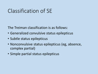 Classification of SE
The Treiman classification is as follows:
• Generalized convulsive status epilepticus
• Subtle status epilepticus
• Nonconvulsive status epilepticus (eg, absence,
complex partial)
• Simple partial status epilepticus
 