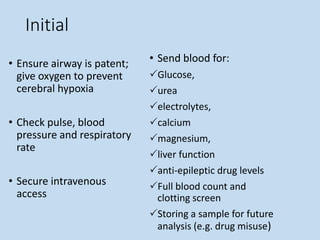 Initial
• Ensure airway is patent;
give oxygen to prevent
cerebral hypoxia
• Check pulse, blood
pressure and respiratory
rate
• Secure intravenous
access
• Send blood for:
Glucose,
urea
electrolytes,
calcium
magnesium,
liver function
anti-epileptic drug levels
Full blood count and
clotting screen
Storing a sample for future
analysis (e.g. drug misuse)
 