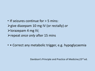• If seizures continue for > 5 mins:
give diazepam 10 mg IV (or rectally) or
lorazepam 4 mg IV;
repeat once only after 15 mins
• • Correct any metabolic trigger, e.g. hypoglycaemia
Davidson’s Principle and Practice of Medicine;23rd ed.
 