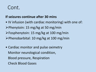 Cont.
If seizures continue after 30 mins
• IV infusion (with cardiac monitoring) with one of:
Phenytoin: 15 mg/kg at 50 mg/min
Fosphenytoin: 15 mg/kg at 100 mg/min
Phenobarbital: 10 mg/kg at 100 mg/min
• Cardiac monitor and pulse oximetry
Monitor neurological condition,
Blood pressure, Respiration
Check Blood Gases
 