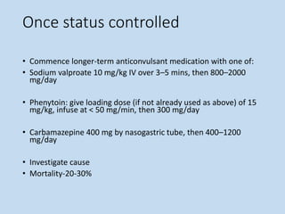 Once status controlled
• Commence longer-term anticonvulsant medication with one of:
• Sodium valproate 10 mg/kg IV over 3–5 mins, then 800–2000
mg/day
• Phenytoin: give loading dose (if not already used as above) of 15
mg/kg, infuse at < 50 mg/min, then 300 mg/day
• Carbamazepine 400 mg by nasogastric tube, then 400–1200
mg/day
• Investigate cause
• Mortality-20-30%
 